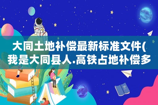 大同土地補償最新標準文件(我是大同縣人.高鐵占地補償多少？)