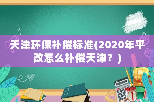 天津環保補償標準(2020年平改怎么補償天津？)