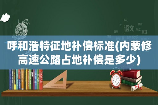 呼和浩特征地補償標準(內蒙修高速公路占地補償是多少)
