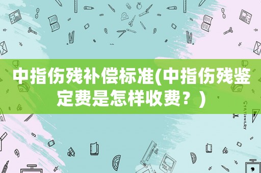 中指傷殘補償標準(中指傷殘鑒定費是怎樣收費？)