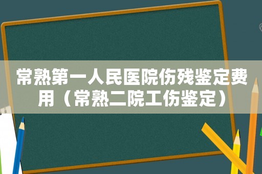 常熟第一人民醫(yī)院傷殘鑒定費(fèi)用（常熟二院工傷鑒定）