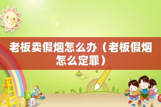 老板賣假煙怎么辦（老板假煙怎么定罪）