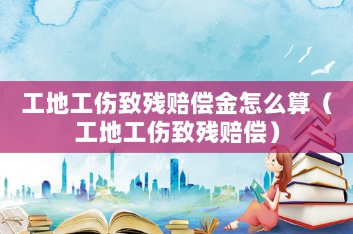 工地工傷致殘賠償金怎么算（工地工傷致殘賠償）
