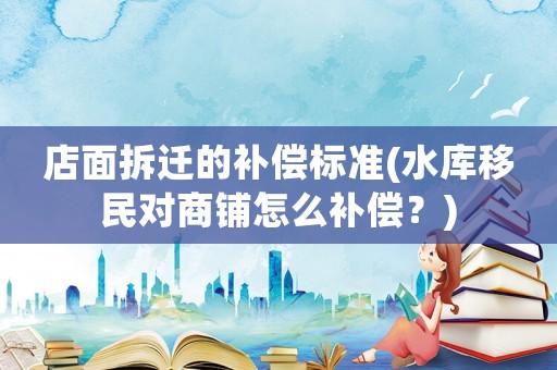 店面拆遷的補償標準(水庫移民對商鋪怎么補償？)