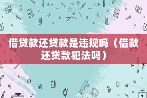 借貸款還貸款是違規嗎（借款還貸款犯法嗎）