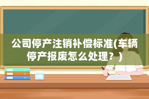 公司停產注銷補償標準(車輛停產報廢怎么處理？)