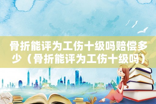 骨折能評為工傷十級嗎賠償多少（骨折能評為工傷十級嗎）