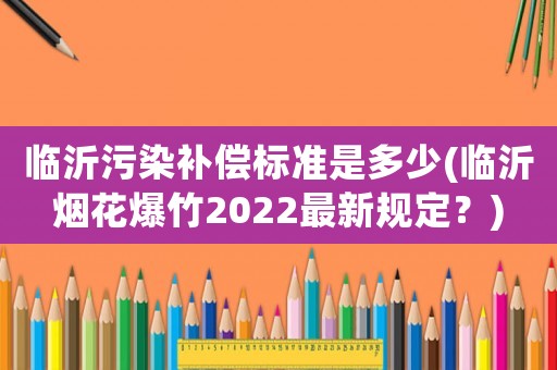臨沂污染補償標準是多少(臨沂煙花爆竹2022最新規定？)