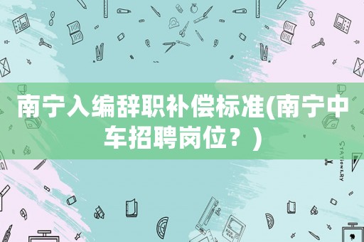 南寧入編辭職補(bǔ)償標(biāo)準(zhǔn)(南寧中車招聘崗位？)