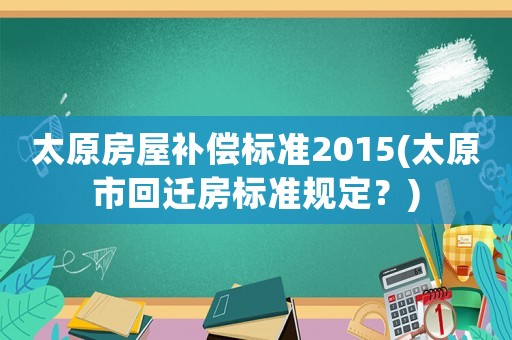 太原房屋補償標準2015(太原市回遷房標準規定？)