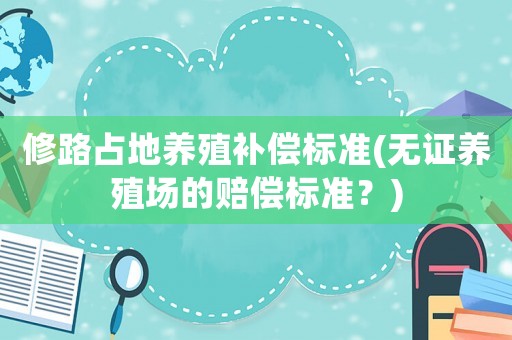 修路占地養(yǎng)殖補償標(biāo)準(zhǔn)(無證養(yǎng)殖場的賠償標(biāo)準(zhǔn)？)