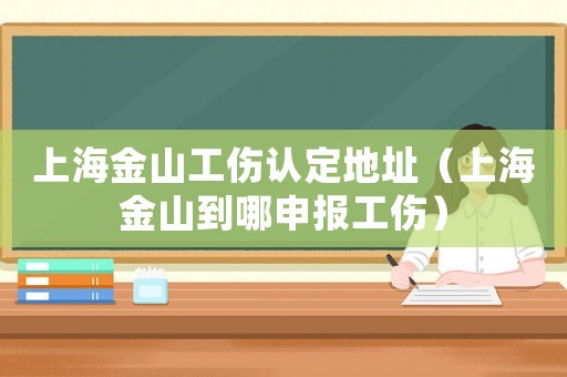 上海金山工傷認定地址（上海金山到哪申報工傷）