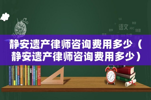 靜安遺產律師咨詢費用多少（靜安遺產律師咨詢費用多少）