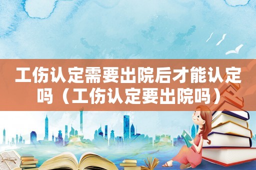 工傷認(rèn)定需要出院后才能認(rèn)定嗎（工傷認(rèn)定要出院嗎）