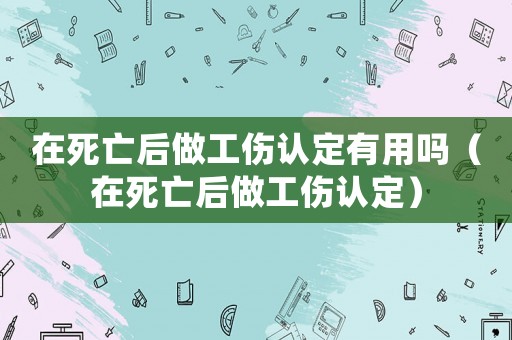 在死亡后做工傷認定有用嗎（在死亡后做工傷認定）