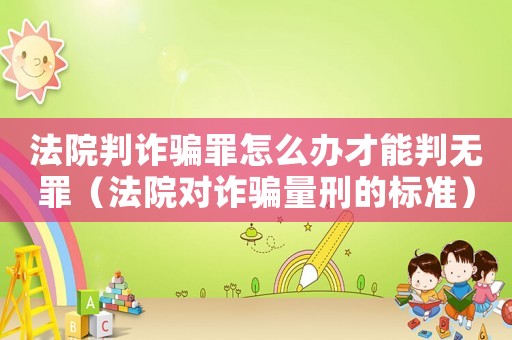 法院判詐騙罪怎么辦才能判無罪（法院對詐騙量刑的標準）