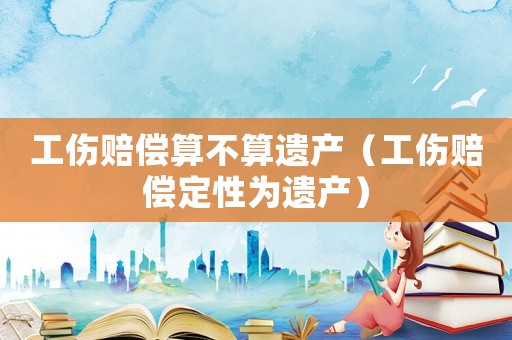 工傷賠償算不算遺產（工傷賠償定性為遺產）