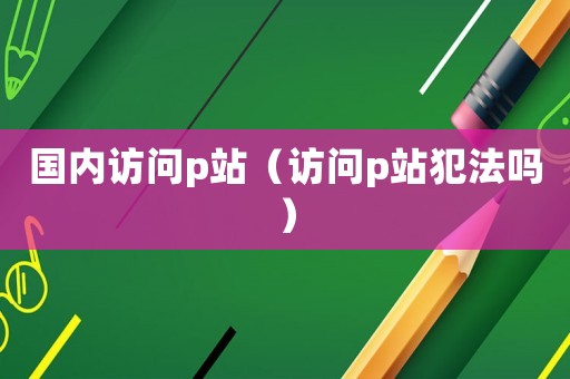 國內訪問p站（訪問p站犯法嗎）