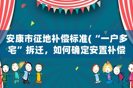 安康市征地補(bǔ)償標(biāo)準(zhǔn)(“一戶多宅”拆遷，如何確定安置補(bǔ)償款)