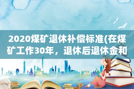 2020煤礦退休補償標準(在煤礦工作30年，退休后退休金和養老金加起來每月多少錢)