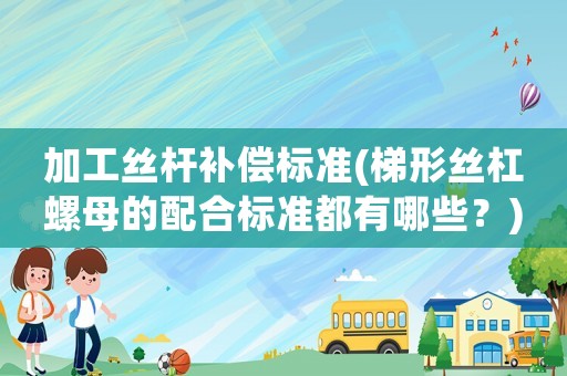 加工絲桿補償標(biāo)準(zhǔn)(梯形絲杠螺母的配合標(biāo)準(zhǔn)都有哪些？)