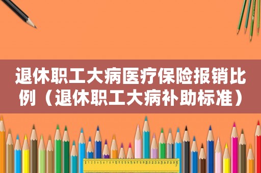 退休職工大病醫(yī)療保險(xiǎn)報(bào)銷比例（退休職工大病補(bǔ)助標(biāo)準(zhǔn)）