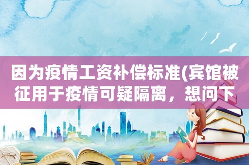 因為疫情工資補償標準(賓館被征用于疫情可疑隔離，想問下員工能享受200元補助么？)
