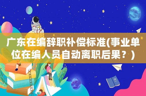 廣東在編辭職補償標(biāo)準(zhǔn)(事業(yè)單位在編人員自動離職后果？)