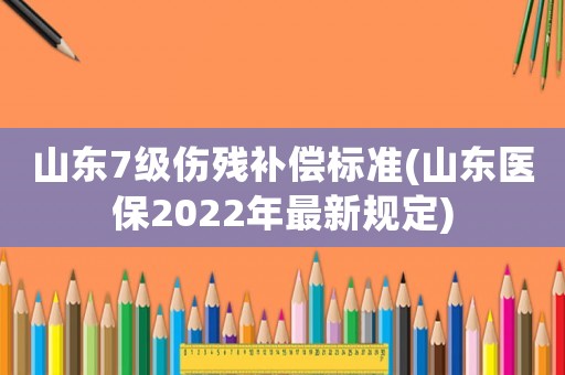 山東7級傷殘補償標準(山東醫(yī)保2022年最新規(guī)定)