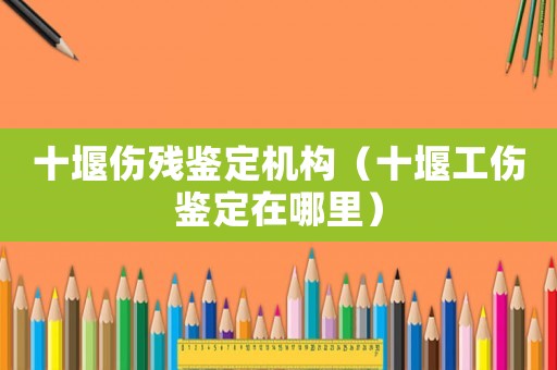 十堰傷殘鑒定機構（十堰工傷鑒定在哪里）