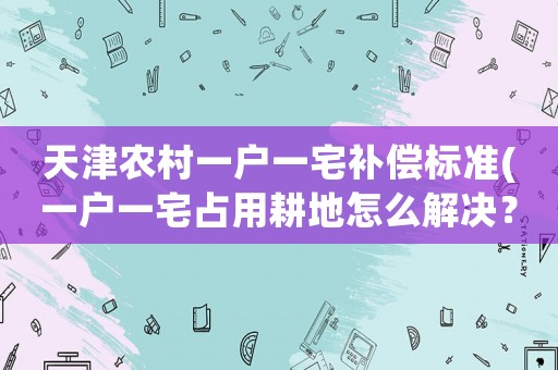 天津農村一戶一宅補償標準(一戶一宅占用耕地怎么解決？)