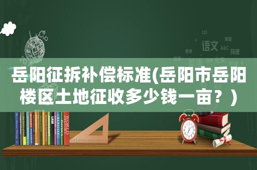 岳陽征拆補償標準(岳陽市岳陽樓區土地征收多少錢一畝？)