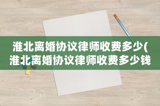 淮北離婚協議律師收費多少(淮北離婚協議律師收費多少錢)