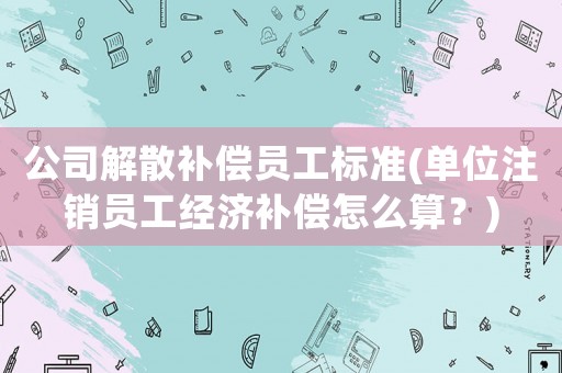 公司解散補償員工標準(單位注銷員工經濟補償怎么算？)