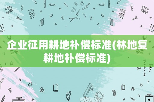 企業征用耕地補償標準(林地復耕地補償標準)