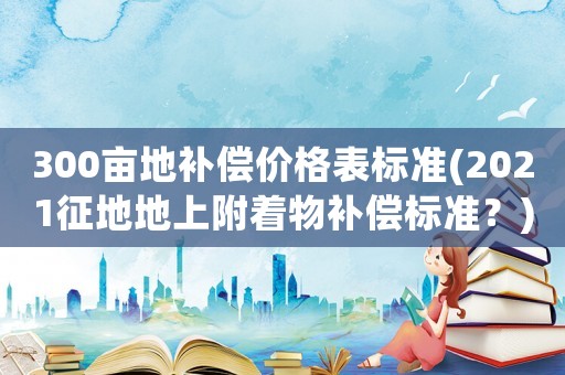 300畝地補(bǔ)償價(jià)格表標(biāo)準(zhǔn)(2021征地地上附著物補(bǔ)償標(biāo)準(zhǔn)？)