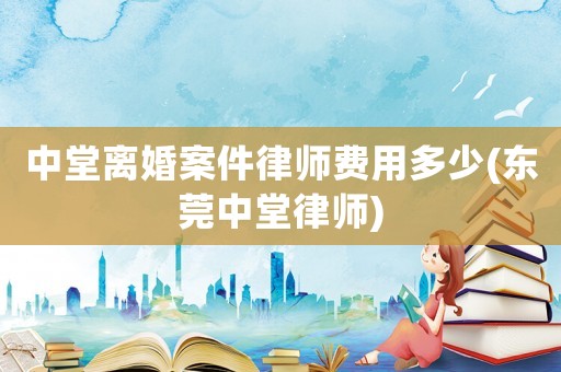 中堂離婚案件律師費(fèi)用多少(東莞中堂律師)