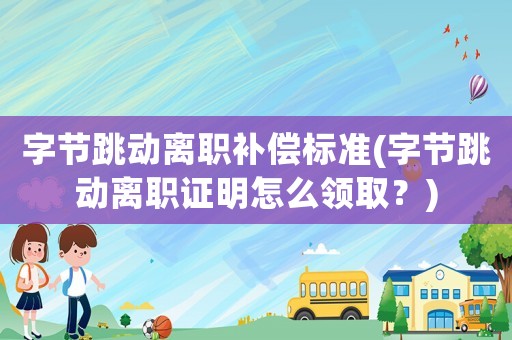 字節跳動離職補償標準(字節跳動離職證明怎么領取？)