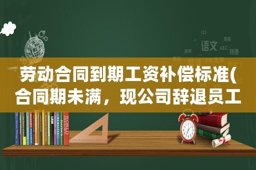 勞動合同到期工資補(bǔ)償標(biāo)準(zhǔn)(合同期未滿，現(xiàn)公司辭退員工有什么補(bǔ)償和賠償呢？)