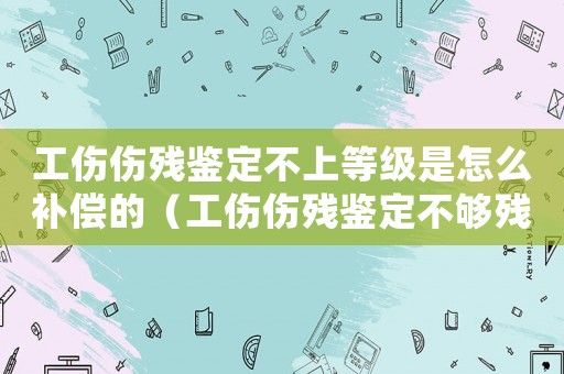 工傷傷殘鑒定不上等級是怎么補償?shù)模ü麄麣堣b定不夠殘費用處理）