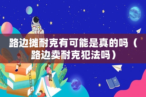 路邊攤耐克有可能是真的嗎（路邊賣耐克犯法嗎）