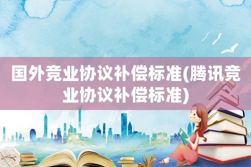 國外競業(yè)協(xié)議補償標(biāo)準(zhǔn)(騰訊競業(yè)協(xié)議補償標(biāo)準(zhǔn))