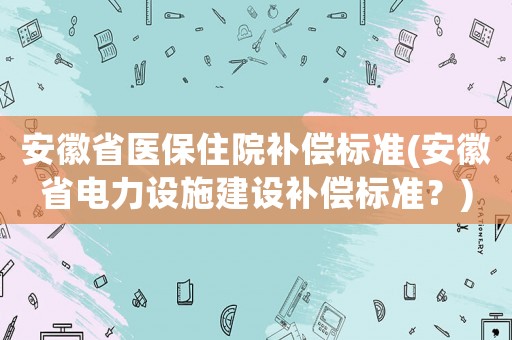 安徽省醫(yī)保住院補(bǔ)償標(biāo)準(zhǔn)(安徽省電力設(shè)施建設(shè)補(bǔ)償標(biāo)準(zhǔn)？)