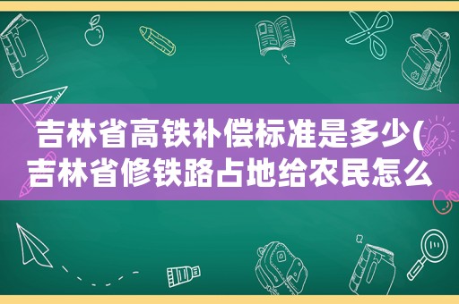 吉林省高鐵補償標準是多少(吉林省修鐵路占地給農民怎么補貼？)