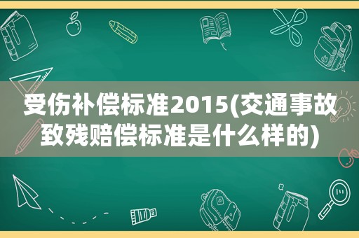 受傷補償標準2015(交通事故致殘賠償標準是什么樣的)