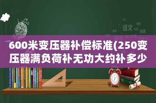 600米變壓器補償標準(250變壓器滿負荷補無功大約補多少？)