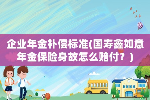 企業年金補償標準(國壽鑫如意年金保險身故怎么賠付？)
