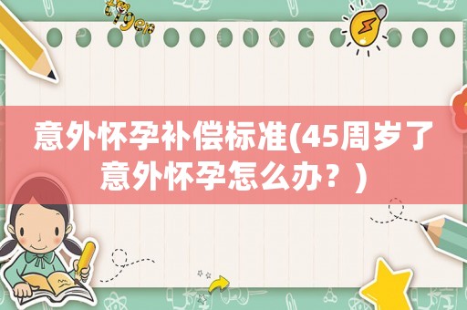 意外懷孕補償標準(45周歲了意外懷孕怎么辦？)