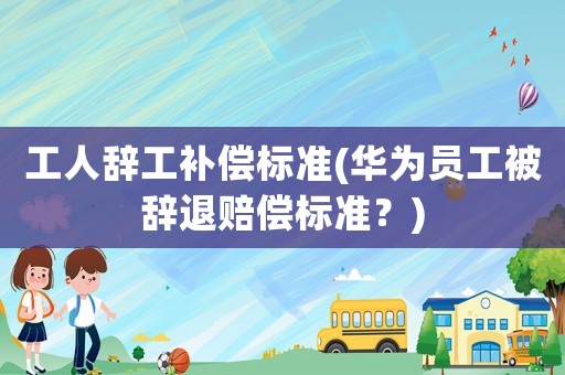 工人辭工補償標準(華為員工被辭退賠償標準？)