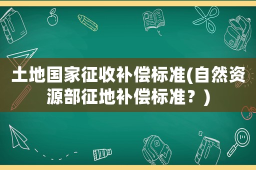 土地國家征收補償標準(自然資源部征地補償標準？)